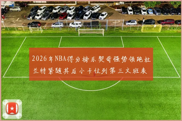 2026年NBA得分榜东契奇强势领跑杜兰特紧随其后小卡位列第三文班表现不俗位居第六