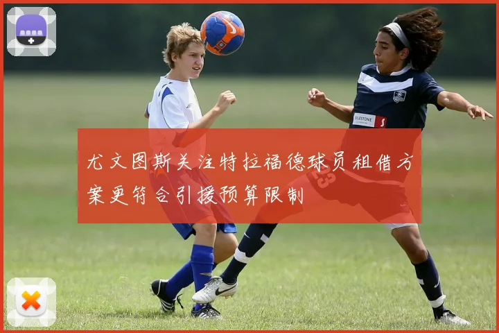 尤文图斯关注特拉福德球员租借方案更符合引援预算限制