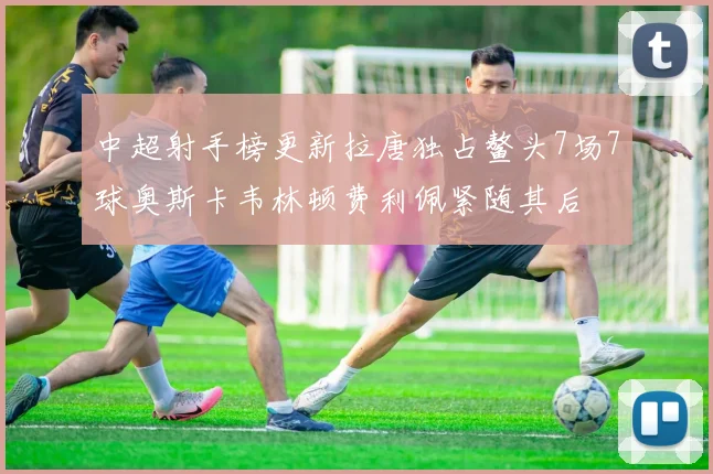 中超射手榜更新拉唐独占鳌头7场7球奥斯卡韦林顿费利佩紧随其后