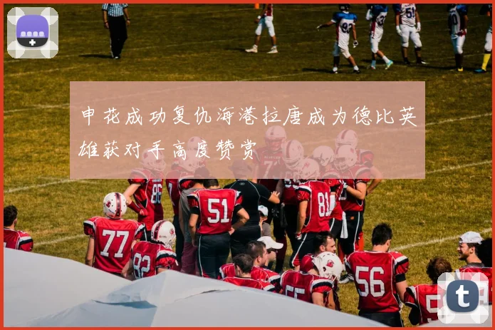 申花成功复仇海港拉唐成为德比英雄获对手高度赞赏