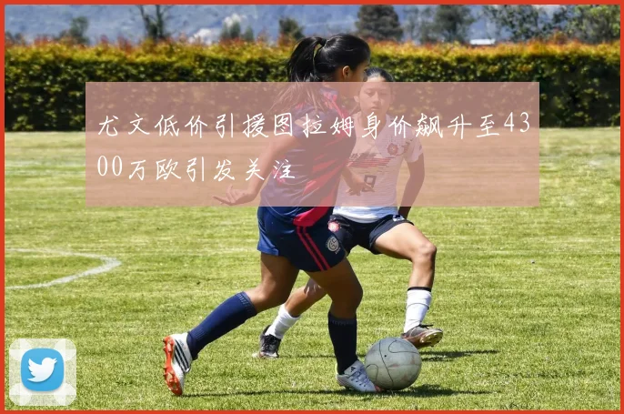尤文低价引援图拉姆身价飙升至4300万欧引发关注
