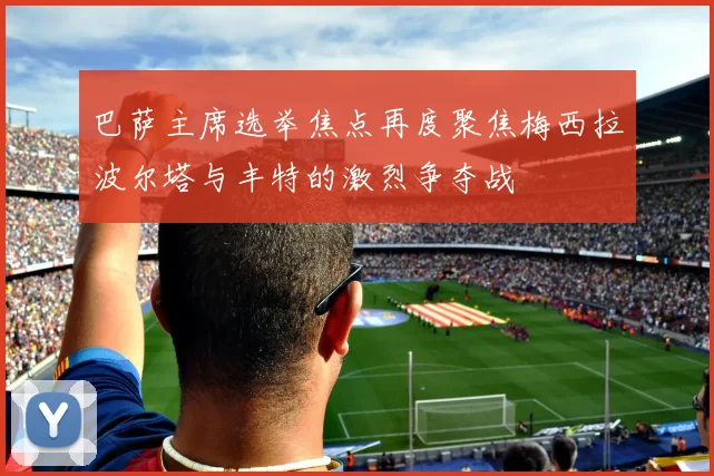 巴萨主席选举焦点再度聚焦梅西拉波尔塔与丰特的激烈争夺战