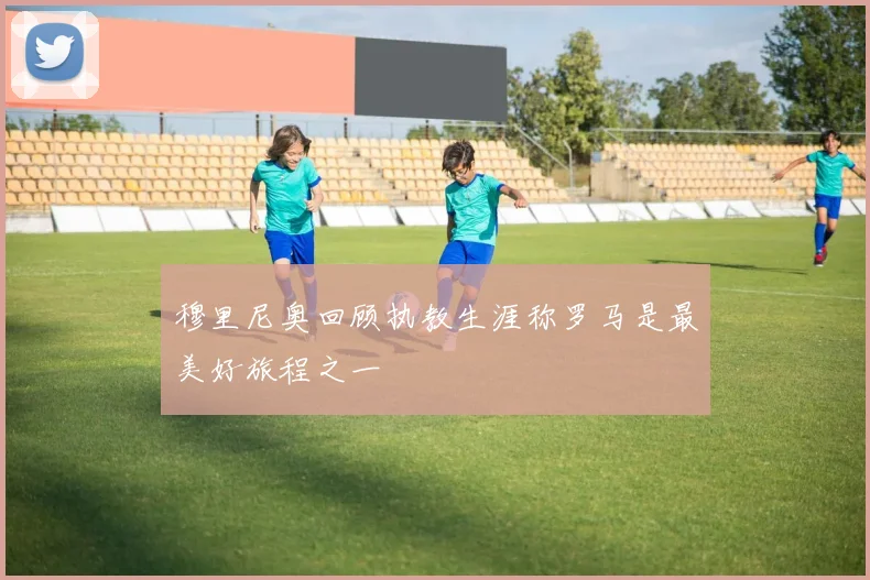穆里尼奥回顾执教生涯称罗马是最美好旅程之一