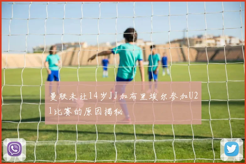 曼联未让14岁JJ加布里埃尔参加U21比赛的原因揭秘